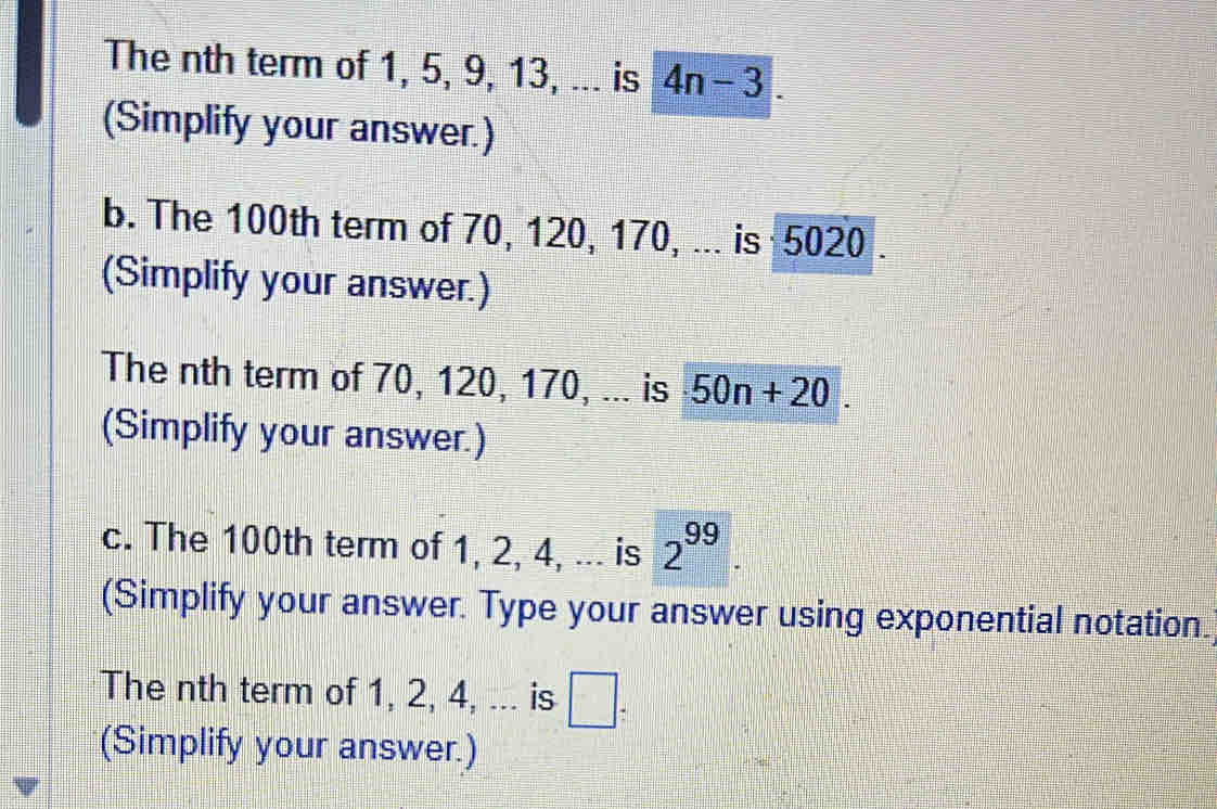 The nth term of 1, 5, 9, 13, ... is 4n-3. 
(Simplify your answer.) 
b. The 100th term of 70, 120, 170, ... is 5020. 
(Simplify your answer.) 
The nth term of 70, 120, 170, ... is 50n+20. 
(Simplify your answer.) 
c. The 100th term of 1, 2, 4, ... is 2^(99). 
(Simplify your answer. Type your answer using exponential notation. 
The nth term of 1, 2, 4, ... is □ : 
(Simplify your answer.)