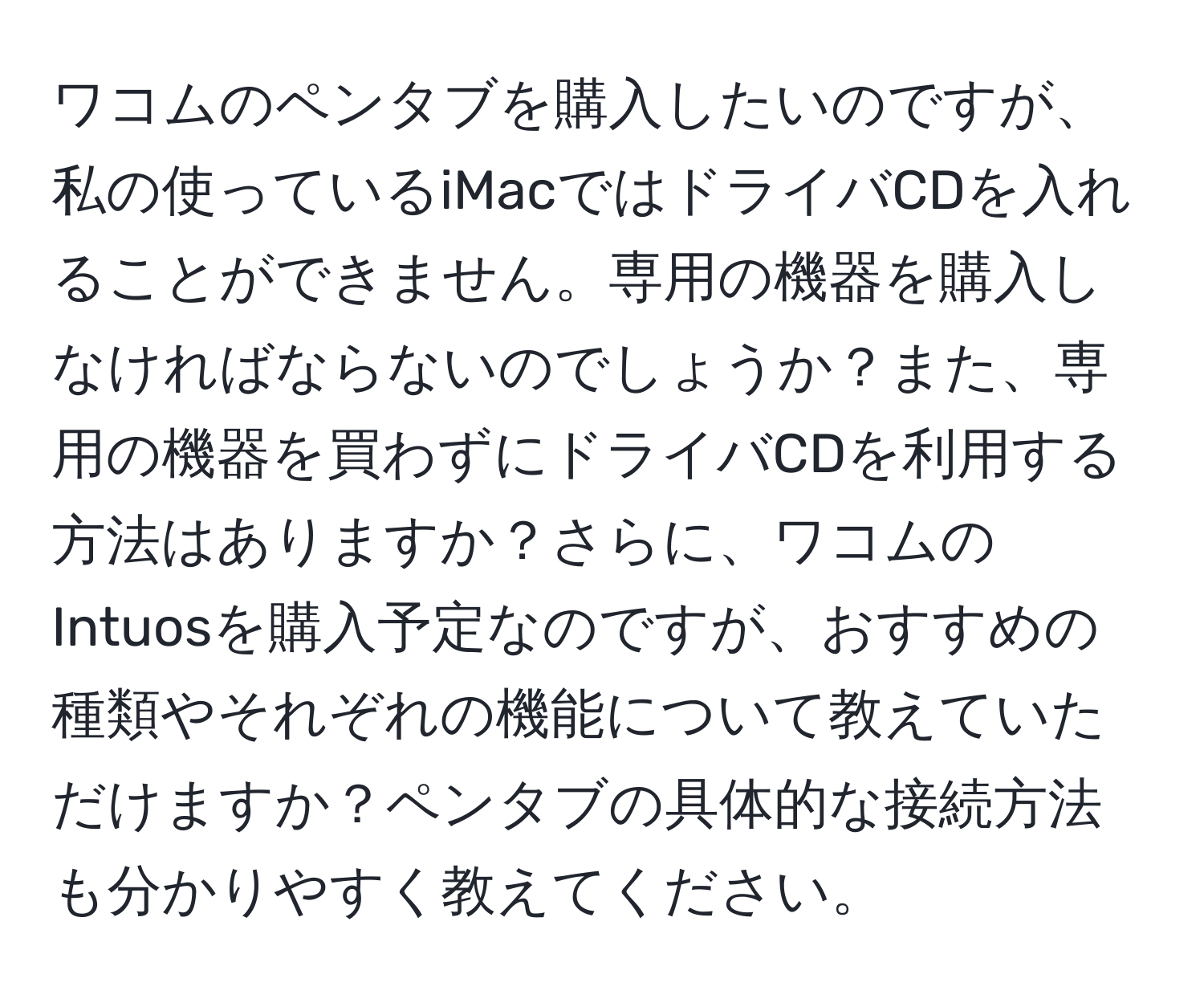 ワコムのペンタブを購入したいのですが、私の使っているiMacではドライバCDを入れることができません。専用の機器を購入しなければならないのでしょうか？また、専用の機器を買わずにドライバCDを利用する方法はありますか？さらに、ワコムのIntuosを購入予定なのですが、おすすめの種類やそれぞれの機能について教えていただけますか？ペンタブの具体的な接続方法も分かりやすく教えてください。