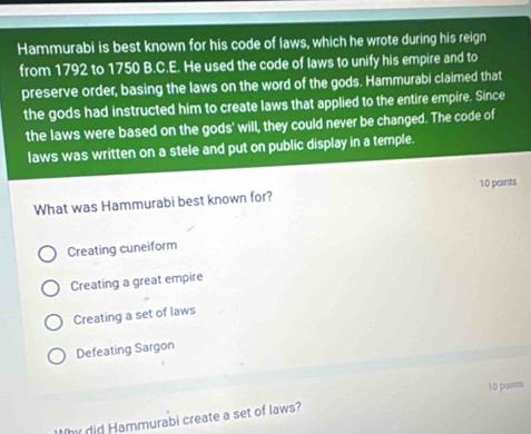 Hammurabi is best known for his code of laws, which he wrote during his reign
from 1792 to 1750 B.C.E. He used the code of laws to unify his empire and to
preserve order, basing the laws on the word of the gods. Hammurabi claimed that
the gods had instructed him to create laws that applied to the entire empire. Since
the laws were based on the gods' will, they could never be changed. The code of
laws was written on a stele and put on public display in a temple.
What was Hammurabi best known for? 10 points
Creating cuneiform
Creating a great empire
Creating a set of laws
Defeating Sargon
10 points
Why did Hammurabi create a set of laws?