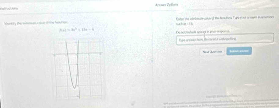 Anwwer Options 
Irstructom 
Montify the iinumum value of the furtiors uch ai .3B Enter the minimum value of the function. Type your answer as a number
f(x)=3x^2+12x-4
Do not include spares in your resporve 
Type aniwer here, the caroful with spelling. 
Next Question Nebot acanr 
L h