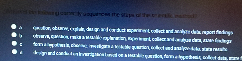 a met of the following correctly sequences the steps of the scientific methed ?
a question, observe, explain, design and conduct experiment, collect and analyze data, report findings
b observe, question, make a testable explanation, experiment, collect and analyze data, state findings
c form a hypothesis, observe, investigate a testable question, collect and analyze data, state results
dà design and conduct an investigation based on a testable question, form a hypothesis, collect data, state f