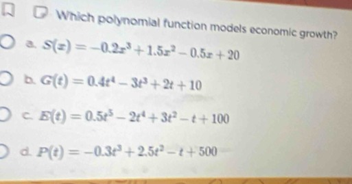 Which polynomial function models economic growth?
a. S(x)=-0.2x^3+1.5x^2-0.5x+20
b. G(t)=0.4t^4-3t^3+2t+10
C. E(t)=0.5t^5-2t^4+3t^2-t+100
d. P(t)=-0.3t^3+2.5t^2-t+500