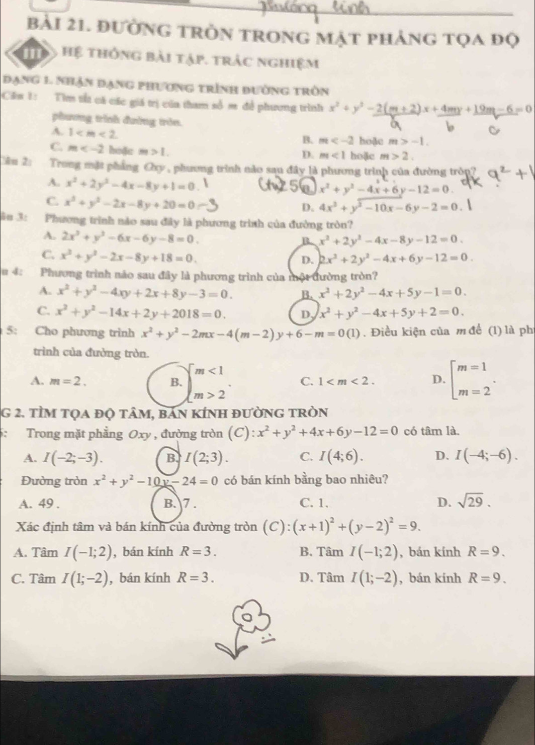 đường tròn trong mặt phảng tọa đọ
my Hệ thống bài tập. trác nghiệm
Đạng 1 nhận đạng phương trình đường tròn
Cin 1: Tìm tấ cá các giá trị của tham số m để phương trình x^2+y^2-2(m+2)x+4my+19m-6=0
phương trình đường tròn.
A. 1
B. m hoặc m>-1.
C. m hoặc m>1.
D. m<1</tex> hoặc m>2.
Câu 2: Trong mặt phẳng Oxy , phương trình nào sau đây là phương trình của đường tròn?
A. x^2+2y^2-4x-8y+1=0
x^2+y^2-4x+6y-12=0.
C. x^2+y^2-2x-8y+20=0
D. 4x^2+y^2-10x-6y-2=0.
in 3: Phương trình nào sau đây là phương trình của đường tròn?
A. 2x^3+y^2-6x-6y-8=0.
B x^2+2y^2-4x-8y-12=0.
C. x^2+y^2-2x-8y+18=0.
D. 2x^2+2y^2-4x+6y-12=0.
u 4: Phương trình nảo sau đây là phương trình của một đường tròn?
A. x^2+y^2-4xy+2x+8y-3=0. x^2+2y^2-4x+5y-1=0.
B.
C. x^2+y^2-14x+2y+2018=0.
D, x^2+y^2-4x+5y+2=0.
5: Cho phương trình x^2+y^2-2mx-4(m-2)y+6-m=0(1). Điều kiện của m để (1) là phi
trình của đường tròn.
A. m=2. B. beginarrayl m<1 m>2endarray. . beginarrayl m=1 m=2endarray. .
C. 1 D.
G 2. tÌM tọa đQ tâM, bAn KÍNH đườnG tRòN
6: Trong mặt phẳng Oxy , đường tròn (C): x^2+y^2+4x+6y-12=0 có tâm là.
A. I(-2;-3). B I(2;3). C. I(4;6). D. I(-4;-6).
Đường tròn x^2+y^2-10y-24=0 có bán kính bằng bao nhiêu?
A. 49 . B. 7 . C. 1. D. sqrt(29).
Xác định tâm và bán kính của đường tròn (C): (x+1)^2+(y-2)^2=9.
A. Tâm I(-1;2) , bán kính R=3. B. Tâm I(-1;2) , bán kính R=9.
C. Tâm I(1;-2) , bán kính R=3. D. Tâm I(1;-2) , bán kính R=9.