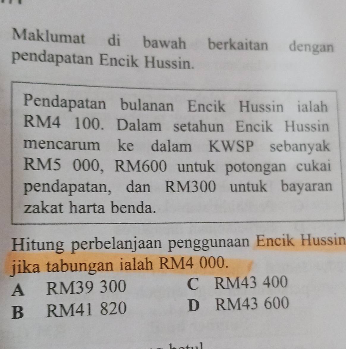 Maklumat di bawah berkaitan dengan
pendapatan Encik Hussin.
Pendapatan bulanan Encik Hussin ialah
RM4 100. Dalam setahun Encik Hussin
mencarum ke dalam KWSP sebanyak
RM5 000, RM600 untuk potongan cukai
pendapatan, dan RM300 untuk bayaran
zakat harta benda.
Hitung perbelanjaan penggunaan Encik Hussin
jika tabungan ialah RM4 000.
A RM39 300 C RM43 400
B RM41 820 D RM43 600