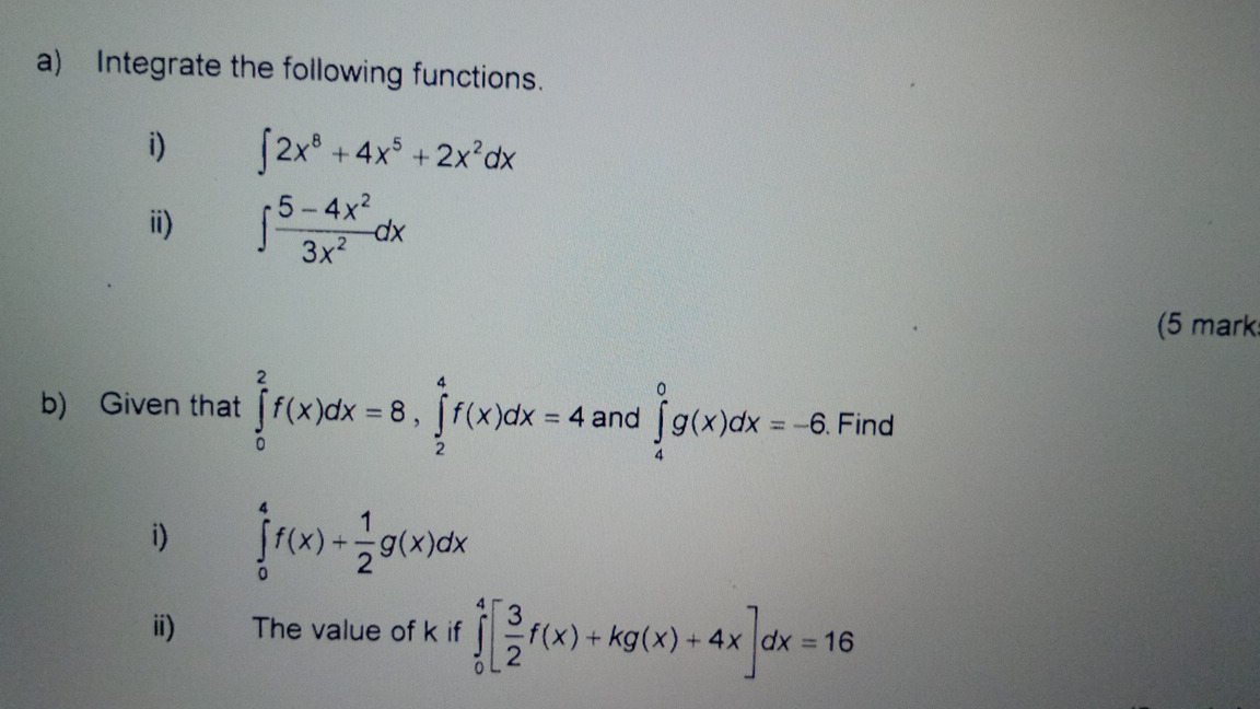 Integrate the following functions. 
i) ∈t 2x^8+4x^5+2x^2dx
ii) ∈t  (5-4x^2)/3x^2 dx
(5 mark 
b) Given that ∈tlimits _0^(2f(x)dx=8, ∈tlimits _2^4f(x)dx=4 and ∈tlimits _4^0g(x)dx=-6 Find 
i) ∈tlimits _0^4f(x)+frac 1)2g(x)dx
ii) The value of k if ∈tlimits _0^(4[frac 3)2f(x)+kg(x)+4x]dx=16