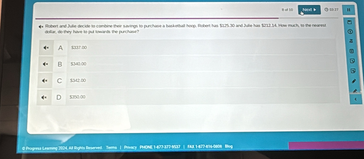 of 10 Next ▶ 03:27 1
Robert and Julie decide to combine their savings to purchase a basketball hoop. Robert has $125.30 and Julie has $212.14. How much, to the nearest
dollar, do they have to put towards the purchase?
A $337.00
B $340.00
C $342.00
$350.00
@ Progress Learing 2024, All Rights Reserved. Terms | Privacy PHONE 1-877-377-9537 | FAX 1-877-816-0808 Blog