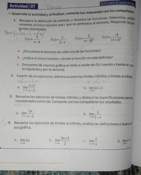 Actividad de aprendizaje
Actividad 07
« Desarrolla la actividad y al finalizar, comenta tus respuestas con tus compañeros,
1. Recupera la definición de asíntota, y resuelve las funciones. Determina, analg.
camente, el único número real c que no pertenece al dominio. Responde las pr
guntas planteadas.
f(x)= 3/x-4  f(x)= 1/2-x  f(x)=frac 2(x-3)^2 f(x)=frac -3(x+2)^2
@ ¿Encuentra el dominio de cada una de las funciones?
ba gíndica el único número c donde la función no está definida?
c. Encuentre de manera gráfica el imite si existe de f(x) cuando x tiende al c p
la izquierda y por la derecha.
2. A partir de los ejercicios, diferencia entre los límites infinitos y límites al infinito
a. limlimits _xto 2 (x+1)/x-2  limlimits _xto ∈fty 2x+1
b.
3. Resuelve los ejercicios de límites infinitos y destaca las especificaciones para se
considerados como tal. Comparte con tus compañeros los resultados.
a. limlimits _xto 1 2x/x-1  limlimits _xto 0 x/1-x 
b.
4. Resuelve los ejercicios de límites al infinito, analiza las definiciones e ilustra 
sus gráfica.
a. limlimits _xto ∈fty 2x b. limlimits _xto ∈fty  (3x+1)/2  c. limlimits _xto ∈fty  1/x  d. limlimits _xto ∈fty x-3