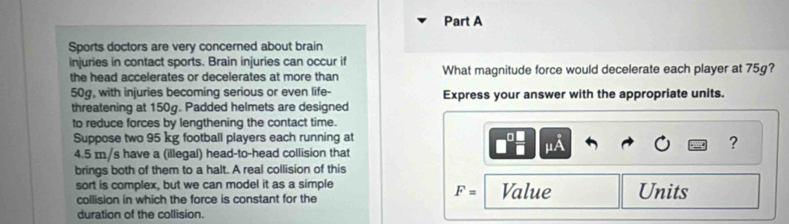 Sports doctors are very concerned about brain 
injuries in contact sports. Brain injuries can occur if What magnitude force would decelerate each player at 75g? 
the head accelerates or decelerates at more than
50g, with injuries becoming serious or even life- Express your answer with the appropriate units. 
threatening at 150g. Padded helmets are designed 
to reduce forces by lengthening the contact time. 
Suppose two 95 kg football players each running at
mu A
?
4.5 m/s have a (illegal) head-to-head collision that 
brings both of them to a halt. A real collision of this 
sort is complex, but we can model it as a simple Value Units
F=
collision in which the force is constant for the 
duration of the collision.