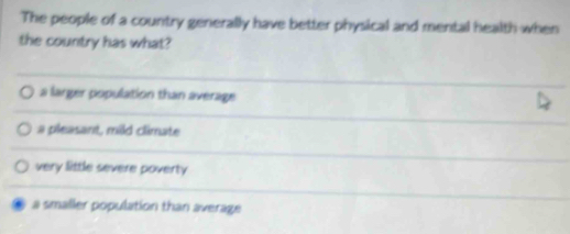 The people of a country generally have better physical and mental health when
the country has what?
a larger population than average
a pleasant, mild climate
very little severe poverty
a smaller population than average