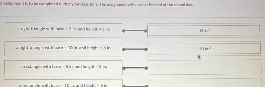 is assignment is to be completed during your class time. The assignment will close at the end of the school day.
a right triangle with base =5in. and height =6in. 15in.^2
a right triangle with base =10in. and heig zn t=6in. 30in^2
a rectangle with base =5in. and height =3in.
a rectangle with base =10in. and height =6in