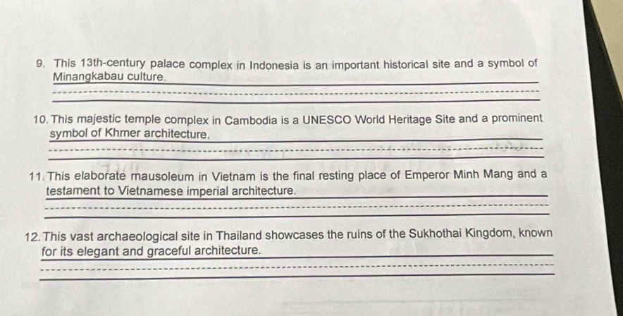 This 13th -century palace complex in Indonesia is an important historical site and a symbol of 
Minangkabau culture. 
_ 
10. This majestic temple complex in Cambodia is a UNESCO World Heritage Site and a prominent 
symbol of Khmer architecture. 
11 This elaborate mausoleum in Vietnam is the final resting place of Emperor Minh Mang and a 
testament to Vietnamese imperial architecture. 
_ 
12. This vast archaeological site in Thailand showcases the ruins of the Sukhothai Kingdom, known 
for its elegant and graceful architecture._ 
_ 
_ 
_