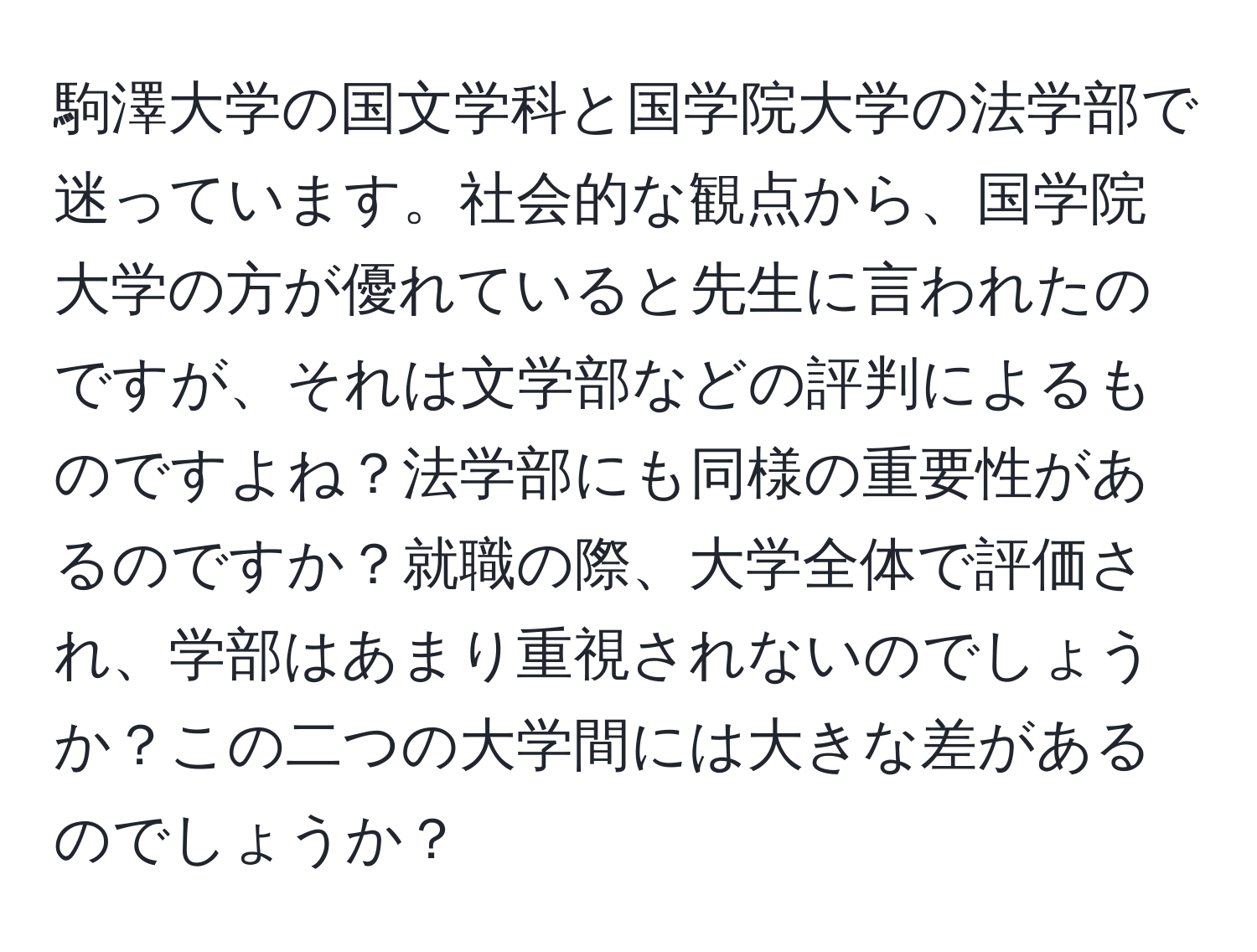 駒澤大学の国文学科と国学院大学の法学部で迷っています。社会的な観点から、国学院大学の方が優れていると先生に言われたのですが、それは文学部などの評判によるものですよね？法学部にも同様の重要性があるのですか？就職の際、大学全体で評価され、学部はあまり重視されないのでしょうか？この二つの大学間には大きな差があるのでしょうか？