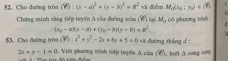 Cho đường tròn ( (□ :(x-a)^2+(y-b)^2=R^2 và điểm Mo (xo；yo)∈(C). c 
h 
Chứng minh rằng tiếp tuyến Δ của đường tròn (6) tại M_0 có phương trình : 
d
(x_0-a)(x-a)+(y_0-b)(y-b)=R^2. 
lá 
53. Cho đường tròn (?):x^2+y^2-2x+6y+5=0 à đường thẳng d :
2x+y-1=0 Viết phương trình tiếp tuyến Δ của (C) ), biết . wedge song song 
v ớ i d : Tìm toa độ tiếp điểm