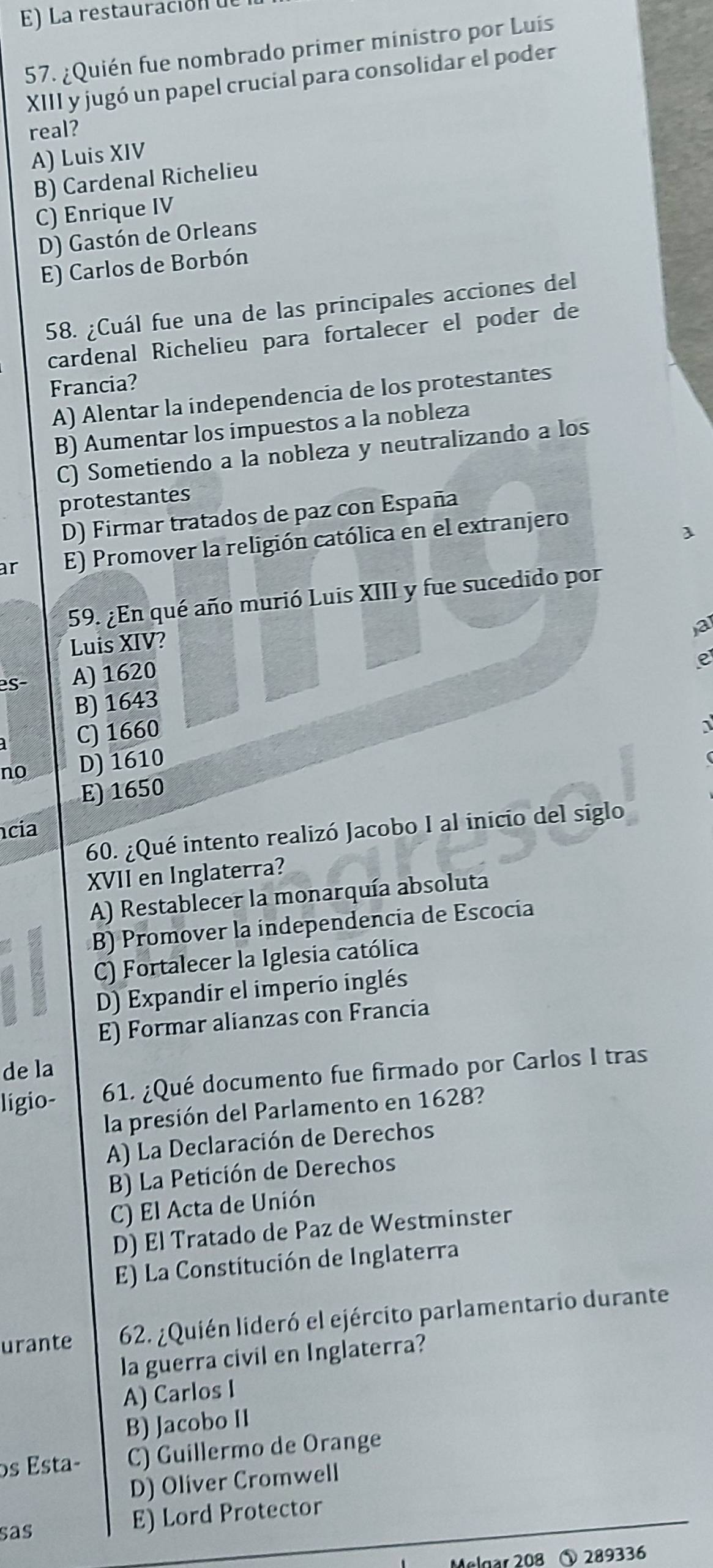 La restauración de
57. ¿Quién fue nombrado primer ministro por Luis
XIII y jugó un papel crucial para consolidar el poder
real?
A) Luis XIV
B) Cardenal Richelieu
C) Enrique IV
D) Gastón de Orleans
E) Carlos de Borbón
58. ¿Cuál fue una de las principales acciones del
cardenal Richelieu para fortalecer el poder de
Francia?
A) Alentar la independencia de los protestantes
B) Aumentar los impuestos a la nobleza
C) Sometiendo a la nobleza y neutralizando a los
protestantes
D) Firmar tratados de paz con España
ar E) Promover la religión católica en el extranjero
59. ¿En qué año murió Luis XIII y fue sucedido por
a
Luis XIV?
es- A) 1620
e
B) 1643
C) 1660
1
no D) 1610
E) 1650
60. ¿Qué intento realizó Jacobo I al inicio del siglo
cia
XVII en Inglaterra?
A) Restablecer la monarquía absoluta
B) Promover la independencia de Escocía
C) Fortalecer la Iglesia católica
D) Expandir el imperio inglés
E) Formar alianzas con Francia
de la
ligio- 61. ¿Qué documento fue firmado por Carlos I tras
la presión del Parlamento en 1628?
A) La Declaración de Derechos
B) La Petición de Derechos
C) El Acta de Unión
D) El Tratado de Paz de Westminster
E) La Constitución de Inglaterra
urante 62. ¿Quién lideró el ejército parlamentario durante
la guerra civil en Inglaterra?
A) Carlos I
B) Jacobo II
os Esta- C) Guillermo de Orange
D) Oliver Cromwell
sas
E) Lord Protector
Mølgar 208 ⑤ 289336