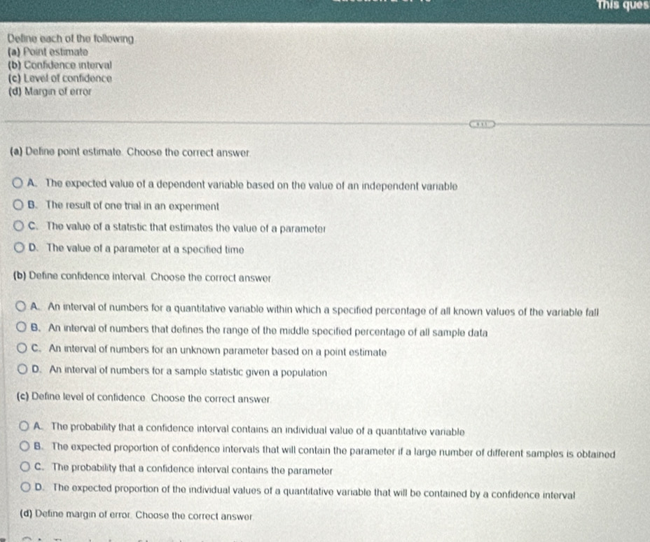 This ques
Define each of the following
(a) Point estimate
(b) Confidence interval
(c) Level of confidence
(d) Margin of error
(a) Define point estimate. Choose the correct answer
A. The expected value of a dependent varable based on the value of an independent variable
B. The result of one trial in an experiment
C. The value of a statistic that estimates the value of a parameter
D. The value of a parameter at a specified time
(b) Define confidence interval. Choose the correct answer
A. An interval of numbers for a quantitative variable within which a specified percentage of all known values of the variable fall
B. An interval of numbers that defines the range of the middle specified percentage of all sample data
C. An interval of numbers for an unknown parameter based on a point estimate
D. An interval of numbers for a sample statistic given a population
(c) Define level of confidence. Choose the correct answer
A. The probability that a confidence interval contains an individual value of a quantitative variable
B. The expected proportion of confidence intervals that will contain the parameter if a large number of different samples is obtained
C. The probability that a confidence interval contains the parameter
D. The expected proportion of the individual values of a quantitative variable that will be contained by a confidence interval
(d) Define margin of error. Choose the correct answer
