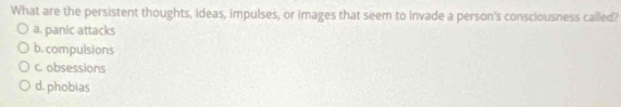 What are the persistent thoughts, ideas, impulses, or images that seem to Invade a person's consciousness called?
a. panic attacks
b. compulsions
c. obsessions
d. phobias