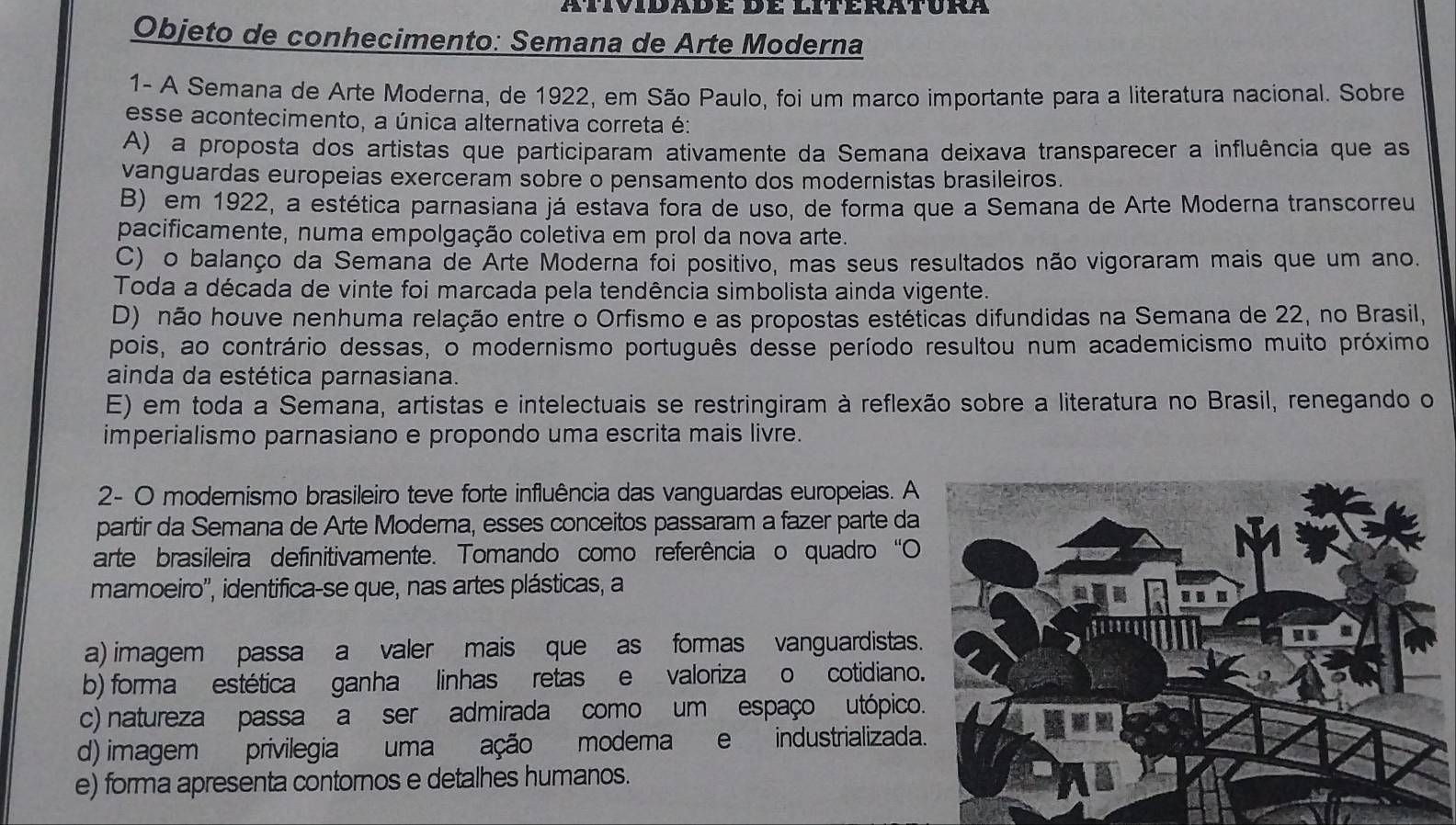 atividade de literatura
Objeto de conhecimento: Semana de Arte Moderna
1- A Semana de Arte Moderna, de 1922, em São Paulo, foi um marco importante para a literatura nacional. Sobre
esse acontecimento, a única alternativa correta é:
A) a proposta dos artistas que participaram ativamente da Semana deixava transparecer a influência que as
vanguardas europeias exerceram sobre o pensamento dos modernistas brasileiros.
B) em 1922, a estética parnasiana já estava fora de uso, de forma que a Semana de Arte Moderna transcorreu
pacificamente, numa empolgação coletiva em prol da nova arte.
C) o balanço da Semana de Arte Moderna foi positivo, mas seus resultados não vigoraram mais que um ano.
Toda a década de vinte foi marcada pela tendência simbolista ainda vigente.
D) não houve nenhuma relação entre o Orfismo e as propostas estéticas difundidas na Semana de 22, no Brasil,
pois, ao contrário dessas, o modernismo português desse período resultou num academicismo muito próximo
ainda da estética parnasiana.
E) em toda a Semana, artistas e intelectuais se restringiram à reflexão sobre a literatura no Brasil, renegando o
imperialismo parnasiano e propondo uma escrita mais livre.
2- O modernismo brasileiro teve forte influência das vanguardas europeias. A
partir da Semana de Arte Moderna, esses conceitos passaram a fazer parte da
arte brasileira definitivamente. Tomando como referência o quadro“O
mamoeiro'', identifica-se que, nas artes plásticas, a
a) imagem passa  a valer mais que as formas vanguardistas
b) forma estética ganha linhas retas e valorizao cotidiano
c) natureza passa a ser admirada como um espaço utópico
d) imagem privilegia umaação moderae industrializada
e) forma apresenta contornos e detalhes humanos.