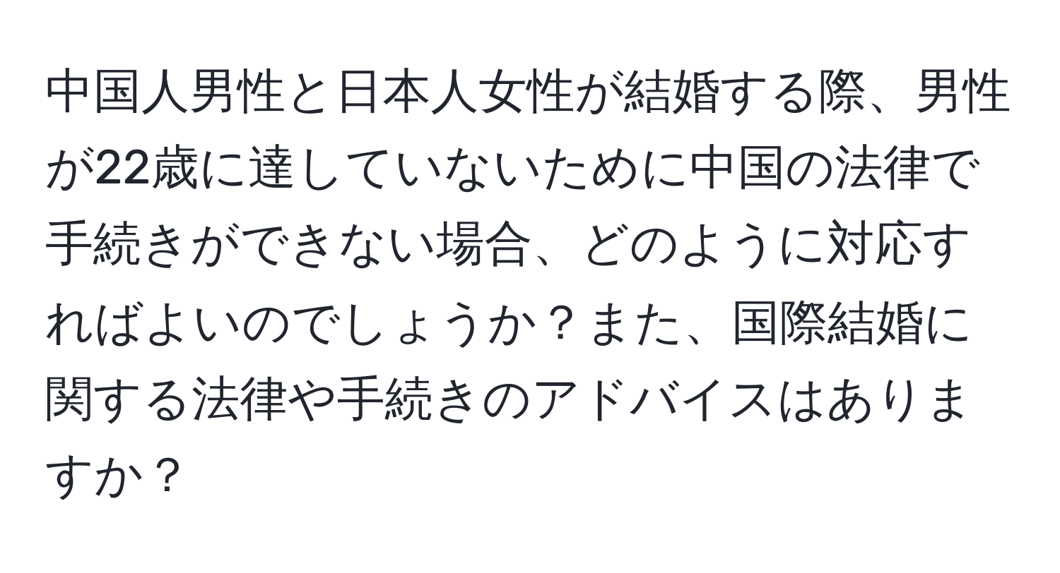 中国人男性と日本人女性が結婚する際、男性が22歳に達していないために中国の法律で手続きができない場合、どのように対応すればよいのでしょうか？また、国際結婚に関する法律や手続きのアドバイスはありますか？