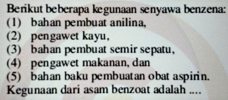 Berikut beberapa kegunaan senyawa benzena:
(1) bahan pembuat anilina,
(2) pengawet kayu,
(3) bahan pembuat semir sepatu,
(4) pengawet makanan, dan
(5) bahan baku pembuatan obat aspirin.
Kegunaan dari asam benzoat adalah ....