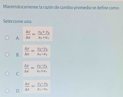 Matemáticamente la razón de cambio promedio se define como:
Seleccione una:
A.  △ y/△ x =frac y_2+y_1x_2+x_1
B.  △ y/△ x =frac y_2-y_1x_2-x_1
 △ y/△ x =frac y_2-y_1x_2+x_1
C.
D.  △ y/△ x =frac y_1-y_2x_1-x_2