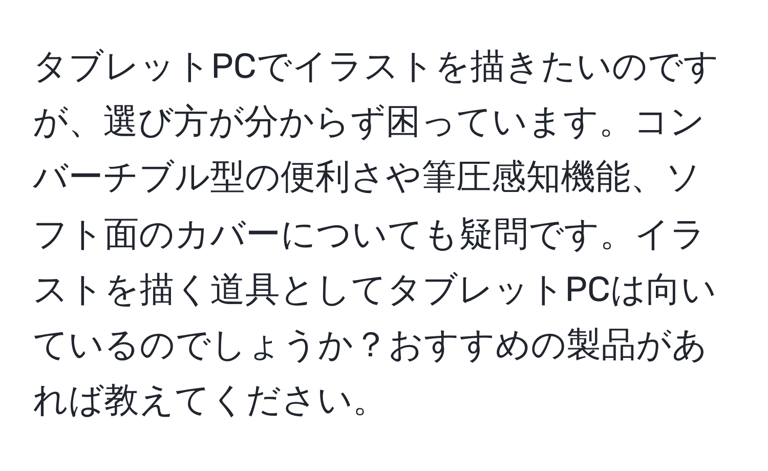 タブレットPCでイラストを描きたいのですが、選び方が分からず困っています。コンバーチブル型の便利さや筆圧感知機能、ソフト面のカバーについても疑問です。イラストを描く道具としてタブレットPCは向いているのでしょうか？おすすめの製品があれば教えてください。