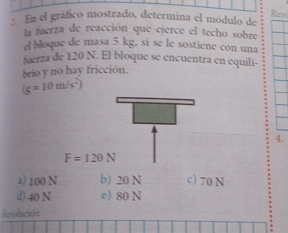 Reso
2. En el gráfico mostrado, determina el módulo de
la fuerza de reacción que ejerce el techo sobre
el bloque de masa 5 kg, si se le sostiene con una
fuerza de 120 N. El bloque se encuentra en equili-
brio y no hay fricción.
(g=10m/s^2)
4.
F=120N
a) 100 N b) 20 N c) 70 N
d) 40 N e) 80 N
Resolución