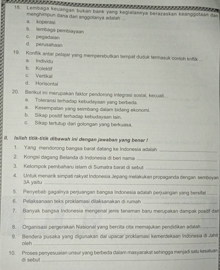 Lembaga keuangan bukan bank yang kegiatannya berazaskan keanggotaan dan
menghimpun dana dari anggotanya adalah ...
a。 koperasi
b. lembaga pembiayaan
c. pegadaian
d. perusahaan
19. Konflik antar pelajar yang memperebutkan tempat duduk termasuk contoh knflik ...
a. Individu
b. Kolektif
c. Vertikal
d. Horisontal
20. Berikut ini merupakan faktor pendorong integrasi sosial, kecuali...
a. Toleransi terhadap kebudayaan yang berbeda.
a. Kesempatan yang seimbang dalam bidang ekonomi.
b. Sikap positif terhadap kebudayaan lain.
c. Sikap tertutup dari golongan yang berkuasa.
Il. Isilah titik-titik dibawah ini dengan jawaban yang benar !
1. Yang mendorong bangsa barat datang ke Indonesia adalah_
2. Kongsi dagang Belanda di Indonesia di beri nama_
3. Kelompok pembaharu islam di Sumatra barat di sebut_
4. Untuk menarik simpati rakyat Indonesia Jepang melakukan propaganda dengan semboyan
3A yaitu_
5. Penyebab gagalnya perjuangan bangsa Indonesia adalah perjuangan yang bersifat_
6. Pelaksanaan teks proklamasi dilaksanakan di rumah_
7. Banyak bangsa Indonesia mengenal jenis tanaman baru merupakan dampak positif dari
_
8. Organisasi pergerakan Nasional yang bercita cita memajukan pendidikan adalah_
9. Bendera pusaka yang digunakan dal upacar proklamasi kemerdekaan Indonesia di Jahit
oleh_
_
10. Proses penyesuaian unsur yang berbeda dalam masyarakat sehingga menjadi satu kesatuan
di sebut