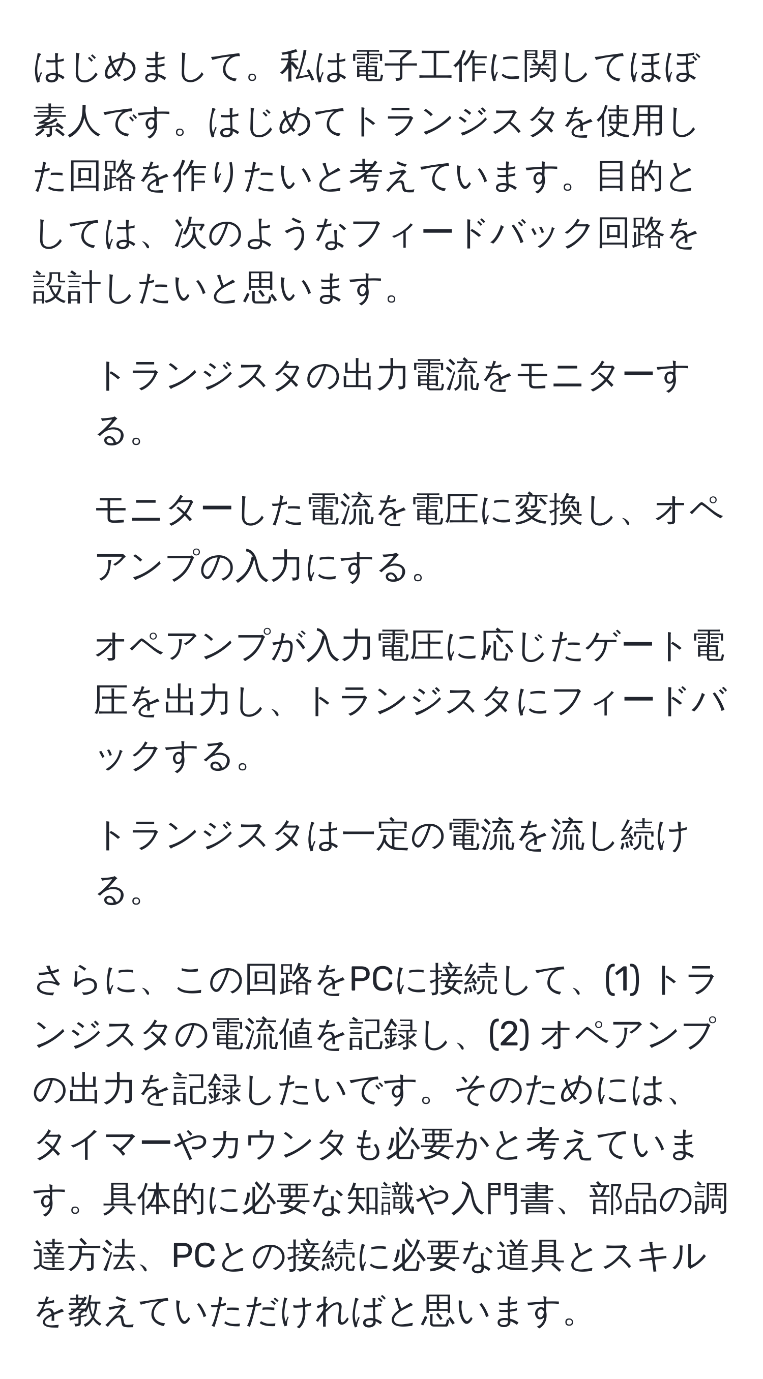 はじめまして。私は電子工作に関してほぼ素人です。はじめてトランジスタを使用した回路を作りたいと考えています。目的としては、次のようなフィードバック回路を設計したいと思います。  
1. トランジスタの出力電流をモニターする。  
2. モニターした電流を電圧に変換し、オペアンプの入力にする。  
3. オペアンプが入力電圧に応じたゲート電圧を出力し、トランジスタにフィードバックする。  
4. トランジスタは一定の電流を流し続ける。  

さらに、この回路をPCに接続して、(1) トランジスタの電流値を記録し、(2) オペアンプの出力を記録したいです。そのためには、タイマーやカウンタも必要かと考えています。具体的に必要な知識や入門書、部品の調達方法、PCとの接続に必要な道具とスキルを教えていただければと思います。