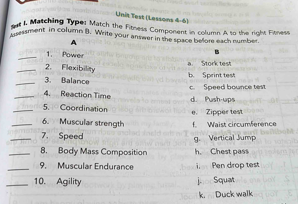 Unit Test (Lessons 4-6)
Test I. Matching Type: Match the Fitness Component in column A to the right Fitness
Assessment in column B. Write your answer in the space before each number.
A
_1. Power
B
a. Stork test
_2. Flexibility
b. Sprint test
_3. Balance
c. Speed bounce test
_4. Reaction Time
d. Push-ups
_5. Coordination
e. Zipper test
_6. Muscular strength f. Waist circumference
_7. Speed
g. Vertical Jump
_8. Body Mass Composition h. Chest pass
_9. Muscular Endurance i. Pen drop test
_10. Agility joooSquat
k. Duck walk