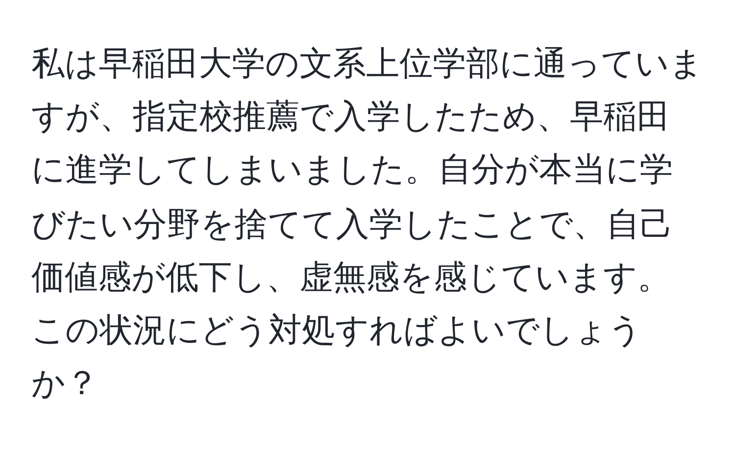 私は早稲田大学の文系上位学部に通っていますが、指定校推薦で入学したため、早稲田に進学してしまいました。自分が本当に学びたい分野を捨てて入学したことで、自己価値感が低下し、虚無感を感じています。この状況にどう対処すればよいでしょうか？