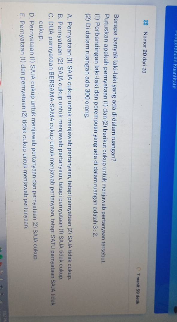 Pungetanuan Kuantitatif
Nomor 20 dari 20 7 menit 59 detik
Berapa banyak laki-laki yang ada di dalam ruangan?
Putuskan apakah pernyataan (1) dan (2) berikut cukup untuk menjawab pertanyaan tersebut.
(1) Perbandingan laki-laki dan perempuan yang ada di dalam ruangan adalah 3:2. 
(2) Di dalam ruangan ada 300 orang.
A. Pernyataan (1) SAJA cukup untuk menjawab pertanyaan, tetapi pernyataan (2) SAJA tidak cukup.
B. Pernyataan (2) SAJA cukup untuk menjawab pertanyaan, tetapi pernyataan (1) SAJA tidak cukup.
C. DUA pernyataan BERSAMA-SAMA cukup untuk menjawab pertanyaan, tetapi SATU pernyataan SAJA tidak
cukup.
D. Pernyataan (1) SAJA cukup untuk menjawab pertanyaan dan pernyataan (2) SAJA cukup.
E. Pernyataan (1) dan pernyataan (2) tidak cukup untuk menjawab pertanyaan.