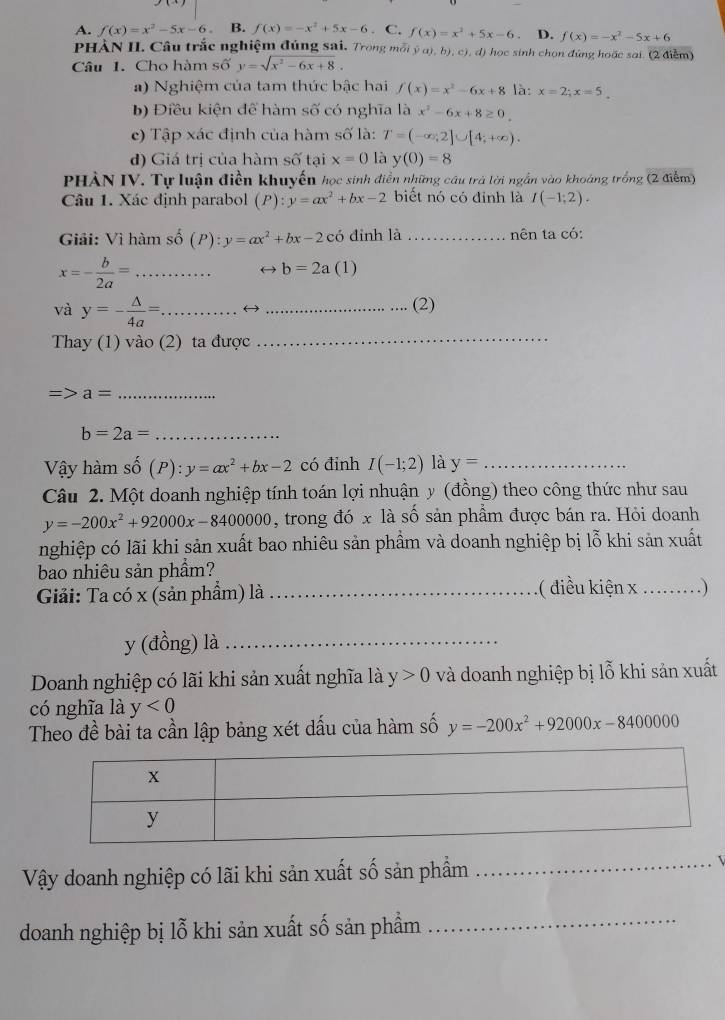 A. f(x)=x^2-5x-6. B. f(x)=-x^2+5x-6. C. f(x)=x^2+5x-6; D. f(x)=-x^2-5x+6
PHÀN II. Câu trắc nghiệm đúng sai. Trong mỗi ý a), b), c), d) học sinh chọn đứng hoặc sai. (2 điểm)
Câu 1. Cho hàm số y=sqrt(x^2-6x+8).
a) Nghiệm của tam thức bậc hai f(x)=x^2-6x+8 là: x=2;x=5.
b) Điều kiện để hàm số có nghĩa là x^2-6x+8≥ 0.
e) Tập xác định của hàm số là: T=(-∈fty ,2]∪ [4;+∈fty ).
đ) Giá trị của hàm shat O tại x=0 là y(0)=8
PHẢN IV. Tự luận điền khuyến học sinh điễn những câu trả lời ngắn vào khoảng trồng (2 điểm)
Câu 1. Xác định parabol (P):y=ax^2+bx-2 biết nó có đinh là I(-1;2).
Giải: Vì hàm số hat o(P):y=ax^2+bx-2chat 0 đinh là _nên ta có:
_ x=- b/2a =
c b=2a (1)
và y=- △ /4a = _ ( ) _(2)
Thay (1) vào (2) ta được_
_ a=
b=2a= _
Vậy hàm shat o(P):y=ax^2+bx-2 có đỉnh I(-1;2) là y= _
Câu 2. Một doanh nghiệp tính toán lợi nhuận y (đồng) theo công thức như sau
y=-200x^2+92000x-8400000 , trong đó x là số sản phẩm được bán ra. Hỏi doanh
nghiệp có lãi khi sản xuất bao nhiêu sản phẩm và doanh nghiệp bị lỗ khi sản xuất
bao nhiêu sản phẩm?
Giải: Ta có x (sản phẩm) là _( điều kiện x …_ . )
y (đồng) là_
Doanh nghiệp có lãi khi sản xuất nghĩa là y>0 và doanh nghiệp bị lỗ khi sản xuất
có nghĩa là y<0</tex>
Theo đề bài ta cần lập bảng xét dấu của hàm số y=-200x^2+92000x-8400000
Vậy doanh nghiệp có lãi khi sản xuất số sản phẩm_
doanh nghiệp bị lỗ khi sản xuất số sản phẩm
_