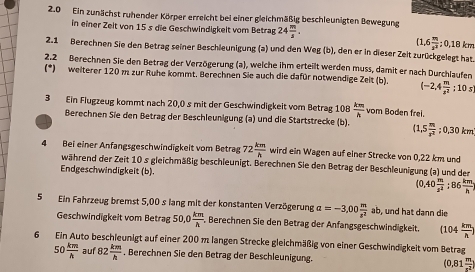 2.0 Ein zunächst ruhender Körper erreicht bei einer gleichmäßig beschleunigten Bewegung
in einer Zeit von 15 s die Geschwindigkeit vom Betrag 24 m/3 .
(1.6 m/s^2 ;0,18km
2.1 Berechnen Sie den Betrag seiner Beschleunigung (a) und den Weg (b), den er in dieser Zeit zurückgelegt hat
2.2 Berechnen Sie den Betrag der Verzögerung (a), welche ihm erteilt werden muss, damit er nach Durchlaufen
(*) weiterer 120 m zur Ruhe kommt. Berechnen Sie auch die dafür notwendige Zeit (b) (-2,4 m/s^2 ;10s
3 Ein Flugzeug kommt nach 20,0 s mit der Geschwindigkeit vom Betrag 108 km/h  vom Boden frei.
Berechnen Sie den Betrag der Beschleunigung (a) und die Startstrecke (b). (1,5 m/s^2 ;0,30km
4 Bei einer Anfangsgeschwindigkeit vom Betrag 72 km/h  wird ein Wagen auf einer Strecke von 0,22 km und
während der Zeit 10 s gleichmäßig beschleunigt. Berechnen Sie den Betrag der Beschleunigung (a) und der
Endgeschwindigkeit (b).
(0.40 m/s^2 :86 km/h ;
5 Ein Fahrzeug bremst 5,00 s lang mit der konstanten Verzögerung a=-3,00 m/z^2 ab , und hat dann die
Geschwindigkeit vom Betrag 50,0 km/h .. Berechnen Sie den Betrag der Anfangsgeschwindigkeit. (104 km/h )
6 Ein Auto beschleunigt auf einer 200 m langen Strecke gleichmäßig von einer Geschwindigkeit vom Betrag
50 km/h  auf 82 km/h  , Berechnen Sie den Betrag der Beschleunigung. (0,81 m/x^2 )