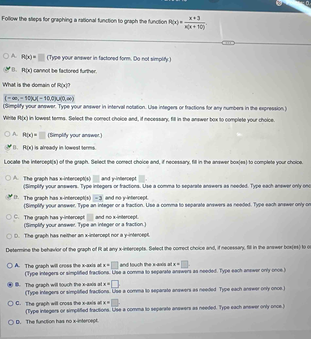 Follow the steps for graphing a rational function to graph the function R(x)= (x+3)/x(x+10) .
A. R(x)= | (Type your answer in factored form. Do not simplify.)
B. R(x) cannot be factored further.
What is the domain of R(x) ?
(-∈fty ,-10)∪ (-10,0)∪ (0,∈fty )
(Simplify your answer. Type your answer in interval notation. Use integers or fractions for any numbers in the expression.)
Write R(x) in lowest terms. Select the correct choice and, if necessary, fill in the answer box to complete your choice.
A. R(x)=□ (Simplify your answer.)
B. R(x) is already in lowest terms.
Locate the intercept(s) of the graph. Select the correct choice and, if necessary, fill in the answer box(es) to complete your choice.
A. The graph has x-intercept(s) and y-intercept
(Simplify your answers. Type integers or fractions. Use a comma to separate answers as needed. Type each answer only ond
B. The graph has x-intercept(s) -3 and no y-intercept.
(Simplify your answer. Type an integer or a fraction. Use a comma to separate answers as needed. Type each answer only on
C. The graph has y-intercept and no x-intercept.
(Simplify your answer. Type an integer or a fraction.)
D. The graph has neither an x-intercept nor a y-intercept.
Determine the behavior of the graph of R at any x-intercepts. Select the correct choice and, if necessary, fill in the answer box(es) to co
A. The graph will cross the x-axis at x=□ and touch the x-axis at x=□ .
(Type integers or simplified fractions. Use a comma to separate answers as needed. Type each answer only once.)
B. The graph will touch the x-axis at x=□ .
(Type integers or simplified fractions. Use a comma to separate answers as needed Type each answer only once.)
C. The graph will cross the x-axis at x=□ .
(Type integers or simplified fractions. Use a comma to separate answers as needed. Type each answer only once.)
D. The function has no x-intercept.