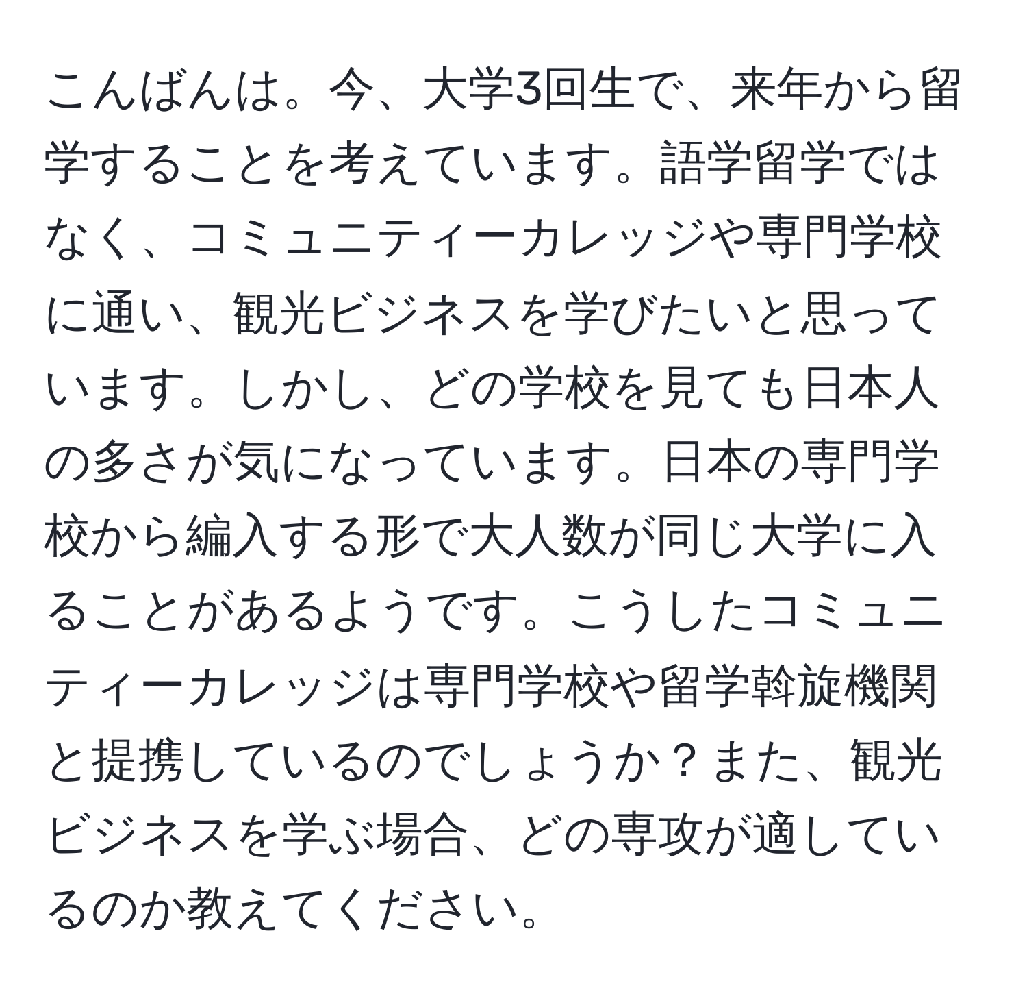 こんばんは。今、大学3回生で、来年から留学することを考えています。語学留学ではなく、コミュニティーカレッジや専門学校に通い、観光ビジネスを学びたいと思っています。しかし、どの学校を見ても日本人の多さが気になっています。日本の専門学校から編入する形で大人数が同じ大学に入ることがあるようです。こうしたコミュニティーカレッジは専門学校や留学斡旋機関と提携しているのでしょうか？また、観光ビジネスを学ぶ場合、どの専攻が適しているのか教えてください。