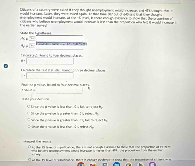 Citizens of a country were asked if they thought unemployment would increase, and 49% thought that it
would increase. Later, they were asked again. At that time 307 out of 640 said that they thought
unemployment would increase. At the 1% level, is there enough evidence to show that the proportion of
citizens who believe unemployment would increase is less than the proportion who felt it would increase in
the earlier survey?
State the hypotheses.
Ho: P boxed ?lor  □  □
H_a p | boxed ?v Enter an integer or decimal number [more.]
Calculate β. Round to four decimal places.
beta =□
0
Calculate the test statistic. Round to three decimal places.
z=□
Find the p -value. Round to four decimal places.
p-value = □
State your decision.
Since the p -value is less than . 01, fail to reject H_0.
Since the p -value is greater than . 01, reject H_0.
Since the p -value is greater than .01, fail to reject H.
Since the p -value is less than . 01, reject H_0. 
Interpret the results.
At the 1% level of significance, there is not enough evidence to show that the proportion of citizens
who believe unemployment would increase is higher than 49%, the proportion from the earlier
survey.
At the 1% level of significance, there is enough evidence to show that the proportion of citizens who