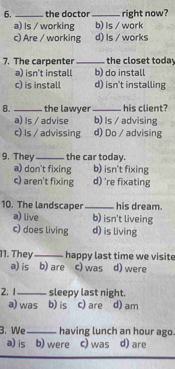 the doctor _right now?
a) Is / working b) Is / work
c) Are / working d) Is / works
7. The carpenter _the closet today
a) isn’t install b) do install
c) is install d) isn't installing
8. _the lawyer_ his client?
a) Is / advise b) Is / advising
c) Is / advissing d) Do / advising
9. They_ the car today.
a) don't fixing b) isn't fixing
c) aren't fixing d) 're fixating
10. The landscaper _his dream.
a) live b) isn't liveing
c) does living d) is living
11. They_ happy last time we visite
a) is b) are c) was d) were
2. 1_ sleepy last night.
a) was b) is c) are d) am
3. We_ having lunch an hour ago.
a) is b) were c) was d) are