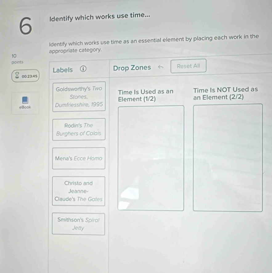 Identify which works use time...
ldentify which works use time as an essential element by placing each work in the
appropriate category.
10
points
Labels Drop Zones Reset All
00:23:45 
Goldsworthy's Two Time Is Used as an Time Is NOT Used as
Stones, an Element (2/2)
eBook Dumfriesshire, 1995 Element (1/2)
Rodin's The
Burghers of Calais
Mena's Ecce Homo
Christo and
Jeanne-
Claude's The Gotes
Smithson's Spiral
Jetty