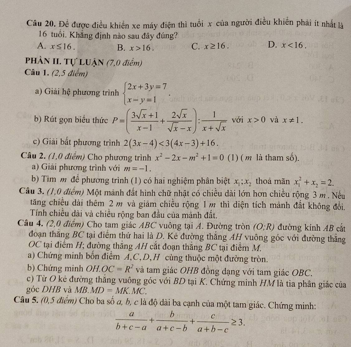 Để được điều khiển xe máy điện thì tuổi x của người điều khiển phải ít nhất là
16 tuổi. Khắng định nào sau đây đúng?
D.
A. x≤ 16. B. x>16. C. x≥ 16. x<16.
PHÀN II. Tự LUẬN (7,0 điểm)
Câu 1. (2,5 điểm)
a) Giải hệ phương trình beginarrayl 2x+3y=7 x-y=1endarray. .
b) Rút gọn biểu thức P=( (3sqrt(x)+1)/x-1 + 2sqrt(x)/sqrt(x)-x ): 1/x+sqrt(x)  với x>0 và x!= 1.
c) Giải bất phương trình 2(3x-4)<3(4x-3)+16.
Câu 2. (1,0 điểm) Cho phương trình x^2-2x-m^2+1=0 (1) ( m là tham shat o).
a) Giải phương trình với m=-1.
b) Tìm m để phương trình (1) có hai nghiệm phân biệt x_1;x_2 thoả mãn x_1^(2+x_2)=2.
Câu 3. (1,0 điểm) Một mảnh đất hình chữ nhật có chiều dài lớn hơn chiều rộng 3 m . Nếu
tăng chiều dài thêm 2 m và giảm chiều rộng 1m thì diện tích mảnh đất không đổi.
Tính chiều dài và chiều rộng ban đầu của mảnh đất.
Câu 4. (2,0 điểm) Cho tam giác ABC vuông tại A. Đường tròn (O;R) đường kính AB cắt
đoạn thăng BC tại điểm thứ hai là D. Kẻ đường thắng AH vuông góc với đường thắng
OC tại điểm H; đường thăng AH cắt đoạn thắng BC tại điểm M.
a) Chứng minh bốn điểm A,C,D,H cùng thuộc một đường tròn.
b  Chứ ng minh O H.OC=R^2 và tam giác OHB đồng dạng với tam giác OBC.
c) Từ O kẻ đường thăng vuông góc với BD tại K. Chứng minh HM là tia phân giác của
góc DHB và V B. MD=MK.MC.
Câu 5. (0,5 điểm) Cho ba số a, b, c là độ dài ba cạnh của một tam giác. Chứng minh:
 a/b+c-a + b/a+c-b + c/a+b-c ≥ 3.