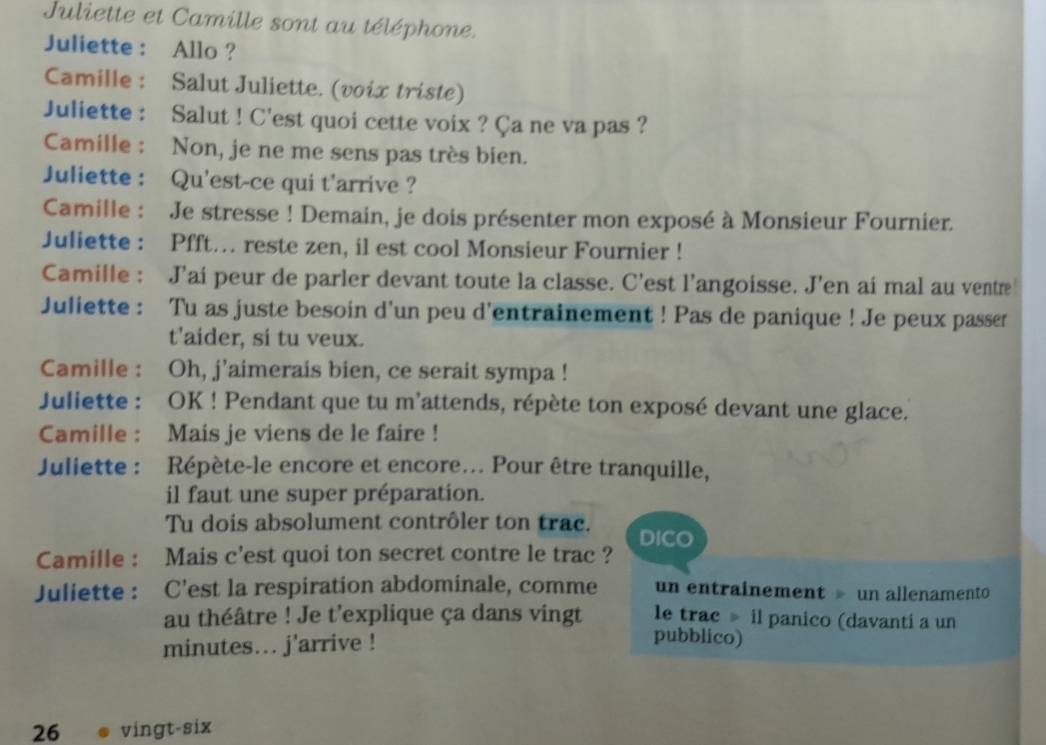 Juliette et Camille sont au téléphone. 
Juliette : Allo ? 
Camille : Salut Juliette. (voix triste) 
Juliette : Salut ! C'est quoi cette voix ? Ça ne va pas ? 
Camille : Non, je ne me sens pas très bien. 
Juliette : Qu'est-ce qui t'arrive ? 
Camille : Je stresse ! Demain, je dois présenter mon exposé à Monsieur Fournier. 
Juliette : Pfft… reste zen, il est cool Monsieur Fournier ! 
Camille : J'ai peur de parler devant toute la classe. C'est l'angoisse. J'en ai mal au ventre 
Juliette : Tu as juste besoin d'un peu d'entrainement ! Pas de panique ! Je peux passr 
t'aider, si tu veux. 
Camille : Oh, j’aimerais bien, ce serait sympa ! 
Juliette : OK ! Pendant que tu m'attends, répète ton exposé devant une glace. 
Camille : Mais je viens de le faire ! 
Juliette : Répète-le encore et encore... Pour être tranquille, 
il faut une super préparation. 
Tu dois absolument contrôler ton trac. DICO 
Camille : Mais c'est quoi ton secret contre le trac ? 
Juliette : C'est la respiration abdominale, comme un entrainement » un allenamento 
au théâtre ! Je t'explique ça dans vingt le trac il panico (davanti a un 
minutes... j'arrive ! 
pubblico) 
26 vingt-six