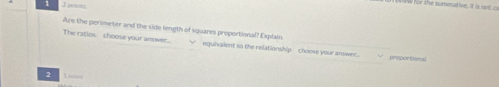 1 2 points 
view for the summative. It is ntc 
Are the perimeter and the side length of squares proportional? Explain. 
The ratios choose your answer.... equivalent so the relationship choose your answer.. proportional 
2 1 tant