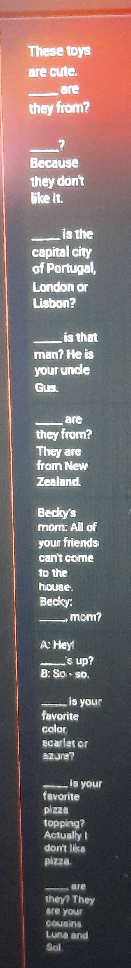These toys 
are cute. 
_are 
they from? 
_2 
Because 
they don't 
like it. 
_is the 
capital city 
of Portugal, 
London or 
Lisbon? 
_is that 
man? He is 
your uncle 
Gus. 
_are 
they from? 
They are 
from New 
Zealand. 
Becky's 
mom: All of 
your friends 
can't come 
to the 
house. 
Becky: 
_mom? 
A: Hey! 
_s up ? 
B: so. 
_ is your 
favorite 
color 
scarlet or 
azure? 
_is your 
favorite 
pizza 
topping? 
Actually I 
don't like 
pizza. 
are 
the They 
are your 
cousins 
Luna and 
Sol