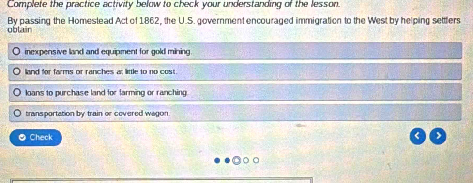 Complete the practice activity below to check your understanding of the lesson. 
By passing the Homestead Act of 1862, the U.S. government encouraged immigration to the West by helping settlers 
obtain 
inexpensive land and equipment for gold mining 
land for farms or ranches at little to no cost. 
loans to purchase land for farming or ranching 
transportation by train or covered wagon. 
Check 
>