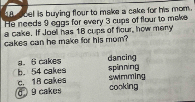 Joel is buying flour to make a cake for his mom.
He needs 9 eggs for every 3 cups of flour to make
a cake. If Joel has 18 cups of flour, how many
cakes can he make for his mom?
a. 6 cakes dancing
b. 54 cakes spinning
c. 18 cakes swimming
6 9 cakes cooking