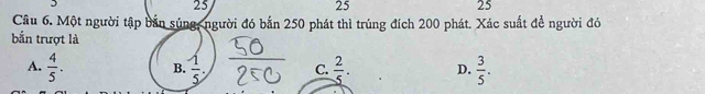 25
25
25
Câu 6. Một người tập bản súng, người đó bắn 250 phát thì trúng đích 200 phát. Xác suất để người đó
bắn trượt là
A.  4/5 . B.  1/5 . C.  2/5 . D.  3/5 .