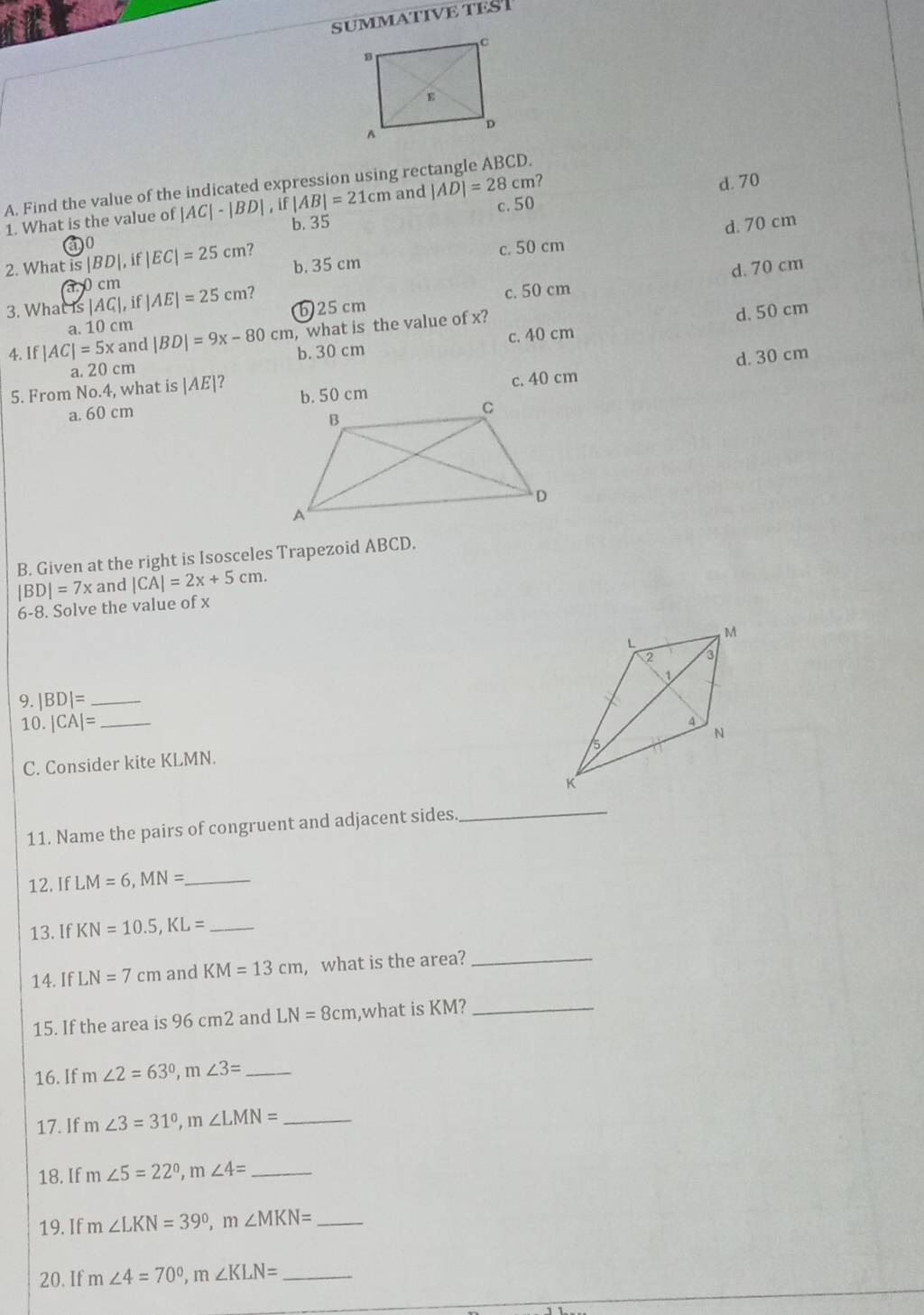 SUMMATIVE TES
A. Find the value of the indicated expression using rec |AD|=28cm ?
1. What is the value of |AC|-|BD| i f|AB|=21cm and d. 70
b. 35 c. 50
d. 70 cm
60
2. What is |BD|,if |EC|=25cm c. 50 cm
a 0 cm b. 35 cm
3. What is |AC|,if |AE|=25cm? b) 25 cm
c. 50 cm d. 70 cm
cm, what is the value of x?
d. 50 cm
4. If |AC|=5xand|BD|=9x-80cm a. 10 cm
a. 20 cm b. 30 cm c. 40 cm
d. 30 cm
5. From No. 4, what is |AE|? b. 50 cm
a. 60 cm c. 40 cm
B. Given at the right is Isosceles Trapezoid ABCD.
|BD|=7x and |CA|=2x+5cm. 
6-8. Solve the value of x
9. |BD|= _
10 |CA|= _
C. Consider kite KLMN.
11. Name the pairs of congruent and adjacent sides._
12. IfLM=6, MN= _
13. If KN=10.5, KL= _
14. If LN=7cm and KM=13cm , what is the area?_
15. If the area is 96 cm2 and LN=8cm ,what is KM?_
16. If m∠ 2=63°, m∠ 3= _
17. If m∠ 3=31°, m∠ LMN= _ 
18. If m∠ 5=22°, m∠ 4= _
19. If m∠ LKN=39°, m∠ MKN= _
20. If m∠ 4=70°, m∠ KLN= _