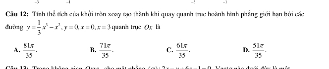 3 -1 -3 -1
Câu 12: Tính thể tích của khổi tròn xoay tạo thành khi quay quanh trục hoành hình phẳng giới hạn bởi các
đường y= 1/3 x^3-x^2, y=0, x=0, x=3 quanh trục Ox là
A.  81π /35 .  71π /35 . C.  61π /35 . D.  51π /35 . 
B.