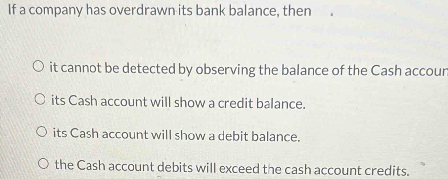 If a company has overdrawn its bank balance, then
it cannot be detected by observing the balance of the Cash accour
its Cash account will show a credit balance.
its Cash account will show a debit balance.
the Cash account debits will exceed the cash account credits.