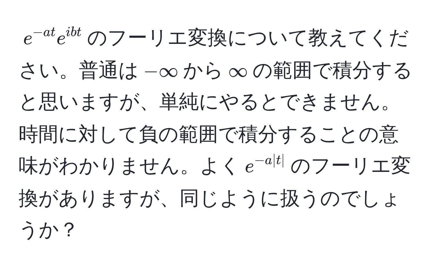 $e^(-at)e^(ibt)$のフーリエ変換について教えてください。普通は$-∈fty$から$∈fty$の範囲で積分すると思いますが、単純にやるとできません。時間に対して負の範囲で積分することの意味がわかりません。よく$e^(-a|t|)$のフーリエ変換がありますが、同じように扱うのでしょうか？