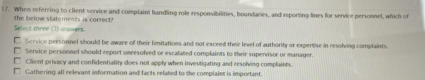 When referring to client service and complaint handling role responsibilities, boundaries, and reporting lines for service personnel, which of
the below statements is correct?
Select three (3) answers.
Service personnel should be aware of their limitations and not exceed their level of authority or expertise in resolving complaints.
Service personnel should report unresolved or escalated complaints to their supervisor or manager.
Client privacy and confidentiality does not apply when investigating and resolving complaints.
Gathering all relevant information and facts related to the complaint is important.